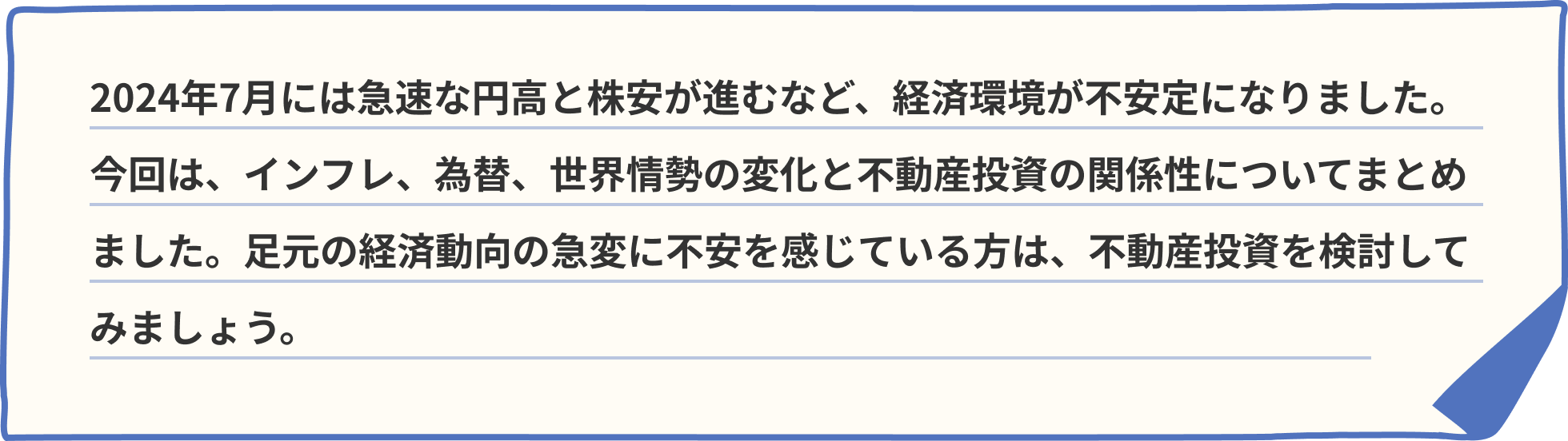 2024年7月には急速な円高と株安が進むなど、経済環境が不安定になりました。今回は、インフレ、為替、世界情勢の変化と不動産投資の関係性についてまとめました。足元の経済動向の急変に不安を感じている方は、不動産投資を検討してみましょう。