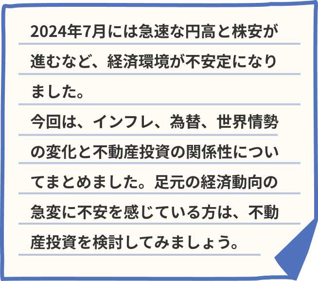 2024年7月には急速な円高と株安が進むなど、経済環境が不安定になりました。今回は、インフレ、為替、世界情勢の変化と不動産投資の関係性についてまとめました。足元の経済動向の急変に不安を感じている方は、不動産投資を検討してみましょう。