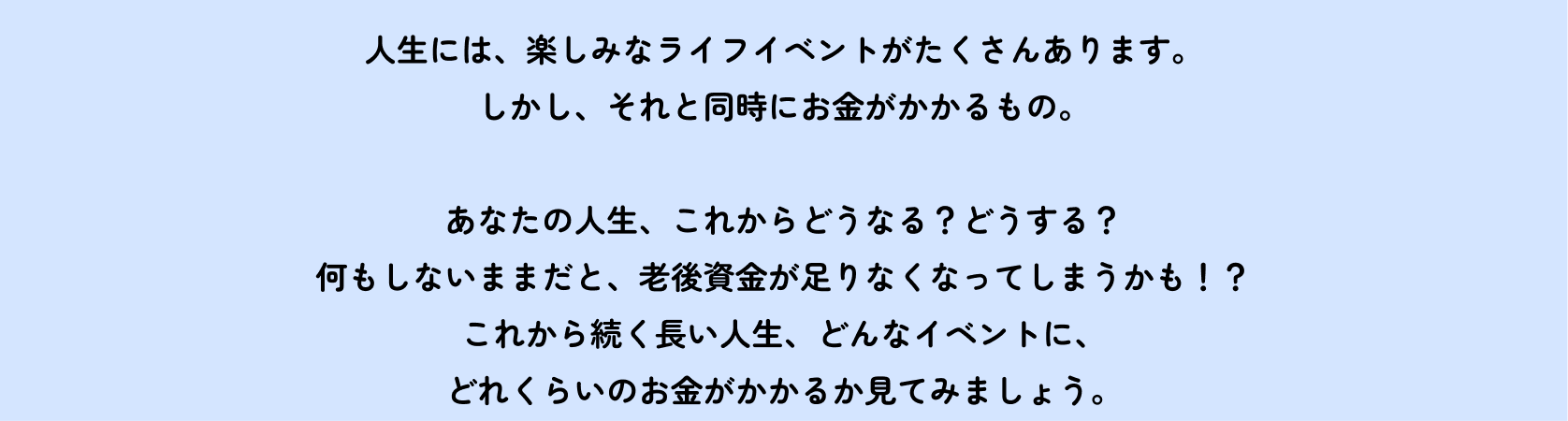 人生には、楽しみなライフイベントがたくさんあります。しかし、それと同時にお金がかかるもの。　あなたの人生、これからどうなる？どうする？何もしないままだと、老後資金が足りなくなってしまうかも！？これから続く長い人生、どんなイベントに、どれくらいのお金がかかるか見てみましょう。