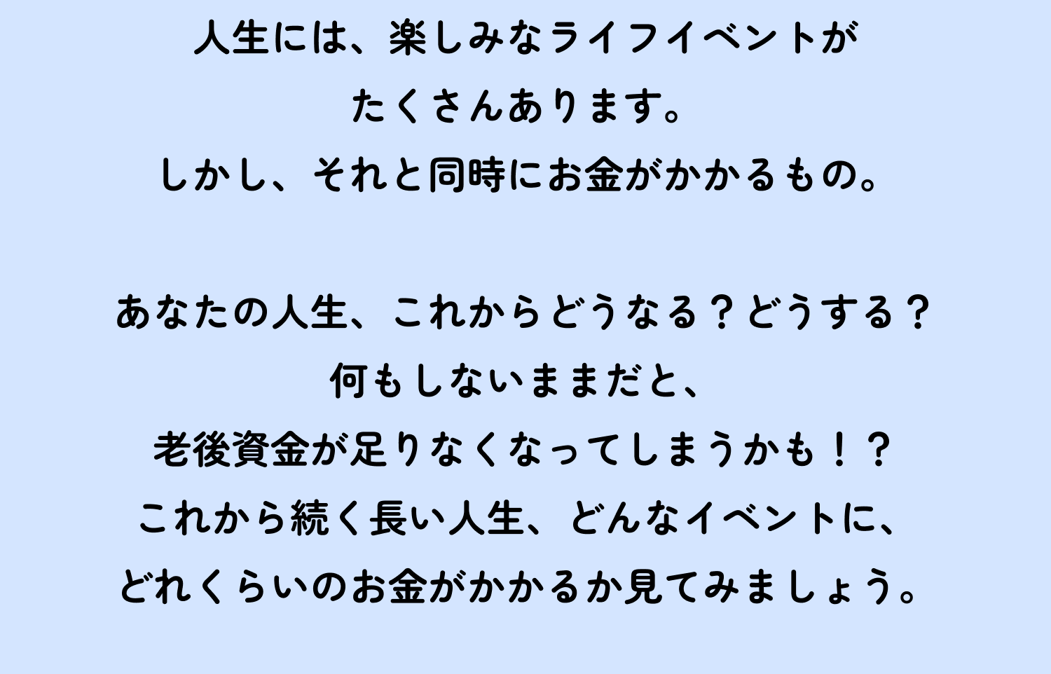 人生には、楽しみなライフイベントがたくさんあります。しかし、それと同時にお金がかかるもの。　あなたの人生、これからどうなる？どうする？何もしないままだと、老後資金が足りなくなってしまうかも！？これから続く長い人生、どんなイベントに、どれくらいのお金がかかるか見てみましょう。