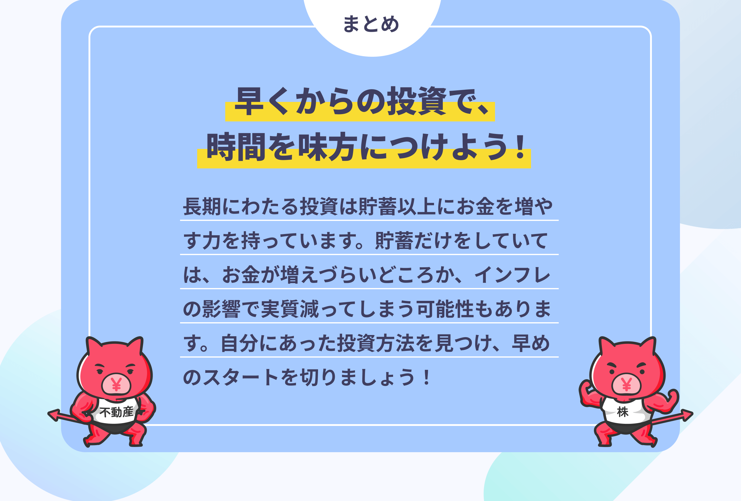 まとめ　早くからの投資で、時間を味方につけよう！　長期にわたる投資は貯蓄以上にお金を増やす力を持っています。貯蓄だけをしていては、お金が増えづらいどころか、インフレの影響で実質減ってしまう可能性もあります。自分にあった投資方法を見つけ、早めのスタートを切りましょう！