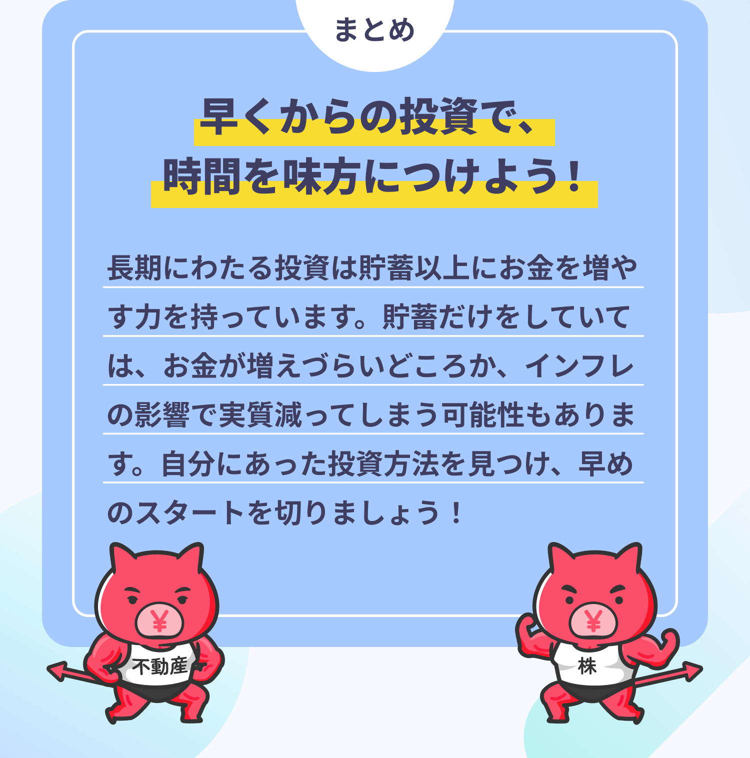 まとめ　早くからの投資で、時間を味方につけよう！　長期にわたる投資は貯蓄以上にお金を増やす力を持っています。貯蓄だけをしていては、お金が増えづらいどころか、インフレの影響で実質減ってしまう可能性もあります。自分にあった投資方法を見つけ、早めのスタートを切りましょう！