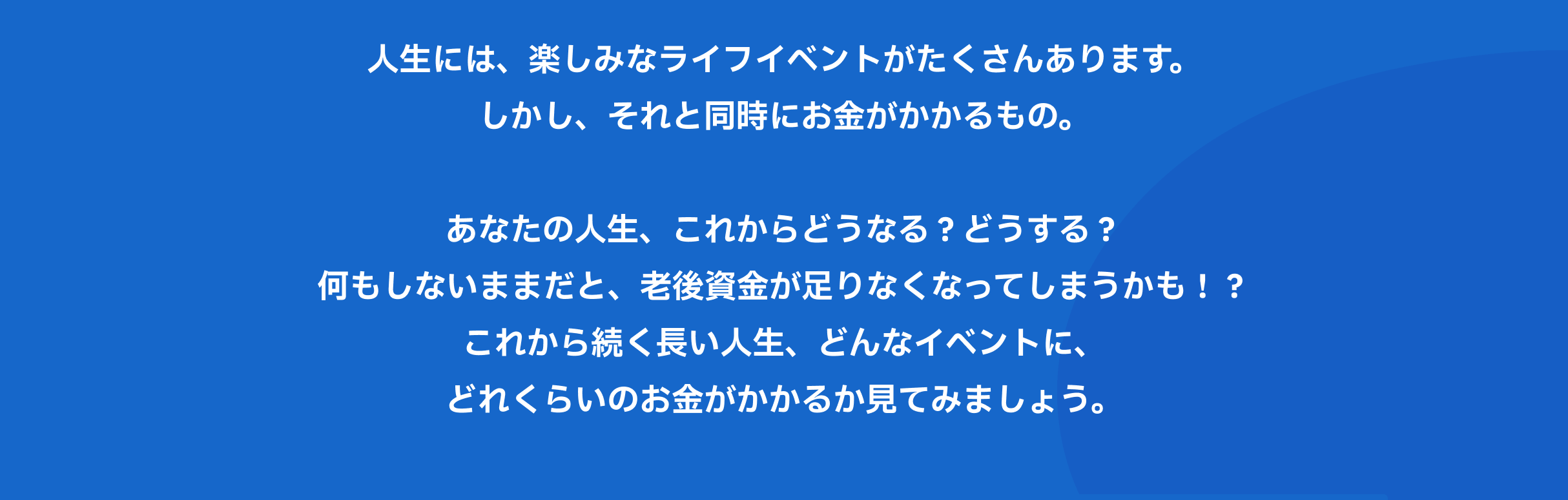 人生には、楽しみなライフイベントがたくさんあります。しかし、それと同時にお金がかかるもの。あなたの人生、これからどうなる？どうする？何もしないままだと、老後資金が足りなくなってしまうかも！？これから続く長い人生、どんなイベントに、どれくらいのお金がかかるか見てみましょう。