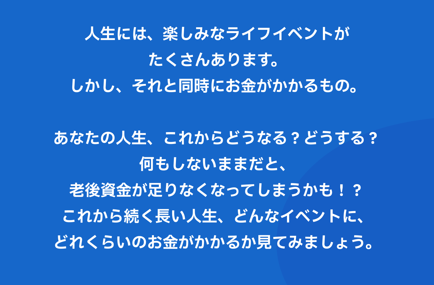 人生には、楽しみなライフイベントがたくさんあります。しかし、それと同時にお金がかかるもの。あなたの人生、これからどうなる？どうする？何もしないままだと、老後資金が足りなくなってしまうかも！？これから続く長い人生、どんなイベントに、どれくらいのお金がかかるか見てみましょう。